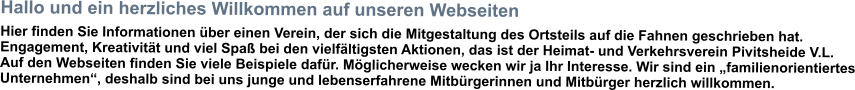 Hallo und ein herzliches Willkommen auf unseren Webseiten Hier finden Sie Informationen über einen Verein, der sich die Mitgestaltung des Ortsteils auf die Fahnen geschrieben hat. Engagement, Kreativität und viel Spaß bei den vielfältigsten Aktionen, das ist der Heimat- und Verkehrsverein Pivitsheide V.L. Auf den Webseiten finden Sie viele Beispiele dafür. Möglicherweise wecken wir ja Ihr Interesse. Wir sind ein „familienorientiertes Unternehmen“, deshalb sind bei uns junge und lebenserfahrene Mitbürgerinnen und Mitbürger herzlich willkommen.