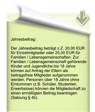 Jahresbeitrag:  Der Jahresbeitrag beträgt z.Z. 20,00 EUR für Einzelmitglieder oder 25,00 EUR für Familien / Lebensgemeinschaften. Zur Familien / Lebensgemeinschaft gehörende Kinder und Jugendliche bis 18 Jahre können auf Antrag der Eltern als beitragsfreie Mitglieder aufgenommen werden. Personen über 18 Jahre ohne Einkommen (z.B. Schüler, Studenten, Erwerbslose) können die Mitgliedschaft zu einen ermäßigten Beitrag beantragen (Satzung § 4b).