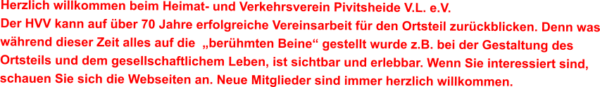 Herzlich willkommen beim Heimat- und Verkehrsverein Pivitsheide V.L. e.V. Der HVV kann auf über 70 Jahre erfolgreiche Vereinsarbeit für den Ortsteil zurückblicken. Denn was während dieser Zeit alles auf die  „berühmten Beine“ gestellt wurde z.B. bei der Gestaltung des Ortsteils und dem gesellschaftlichem Leben, ist sichtbar und erlebbar. Wenn Sie interessiert sind, schauen Sie sich die Webseiten an. Neue Mitglieder sind immer herzlich willkommen.